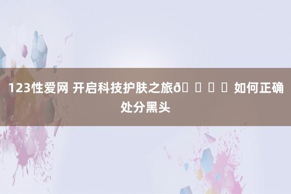 123性爱网 开启科技护肤之旅🏞️如何正确处分黑头