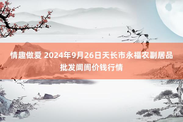 情趣做爱 2024年9月26日天长市永福农副居品批发阛阓价钱行情
