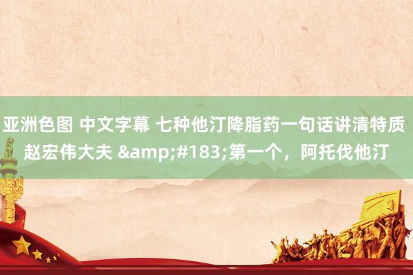 亚洲色图 中文字幕 七种他汀降脂药一句话讲清特质 赵宏伟大夫 ·第一个,阿托伐他汀