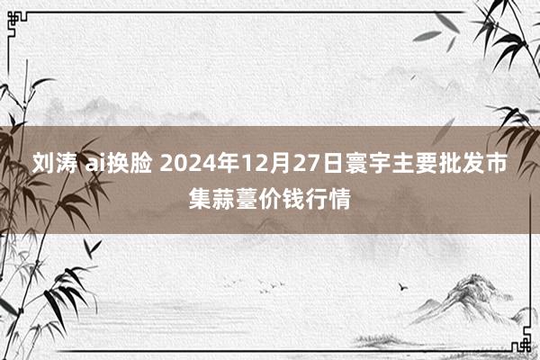 刘涛 ai换脸 2024年12月27日寰宇主要批发市集蒜薹价钱行情