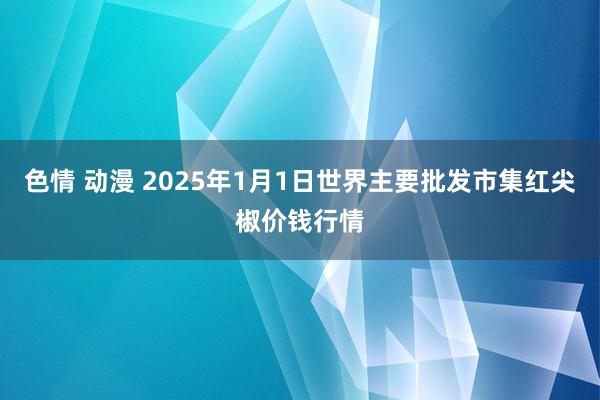 色情 动漫 2025年1月1日世界主要批发市集红尖椒价钱行情
